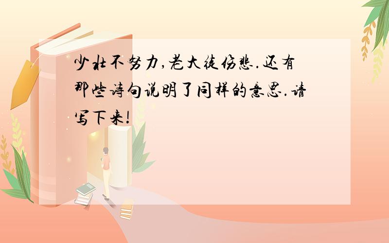 少壮不努力,老大徒伤悲.还有那些诗句说明了同样的意思.请写下来!