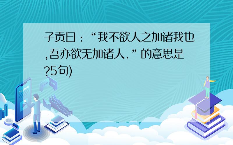 子贡曰：“我不欲人之加诸我也,吾亦欲无加诸人.”的意思是?5句)