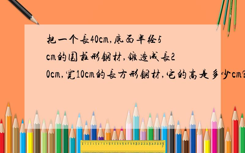 把一个长40cm,底面半径5cm的圆柱形钢材,锻造成长20cm,宽10cm的长方形钢材,它的高是多少cm?