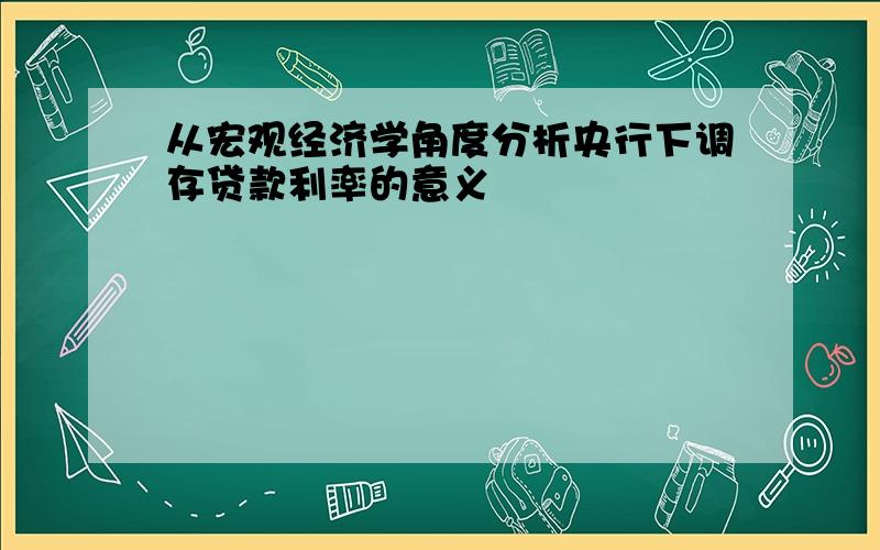 从宏观经济学角度分析央行下调存贷款利率的意义