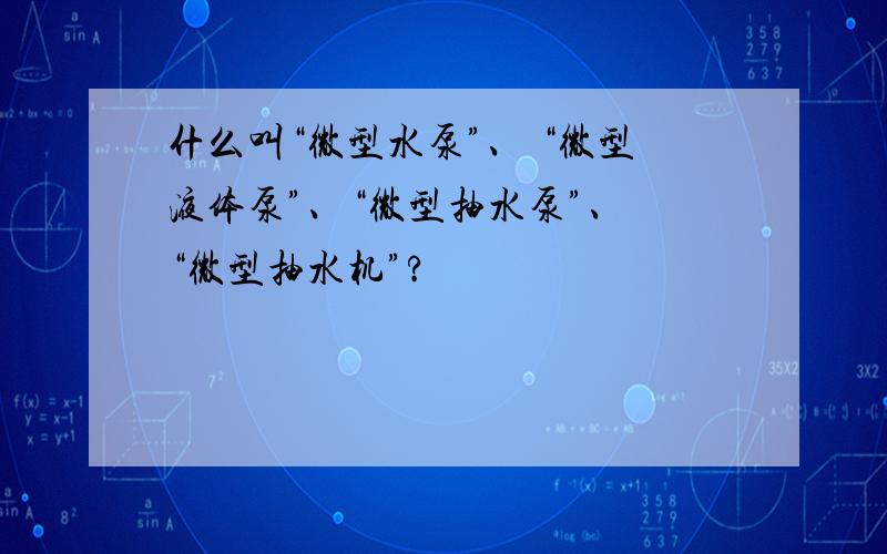 什么叫“微型水泵”、 “微型液体泵”、“微型抽水泵”、 “微型抽水机”?