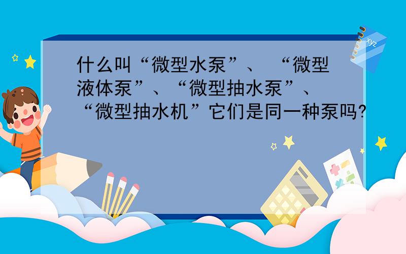 什么叫“微型水泵”、 “微型液体泵”、“微型抽水泵”、 “微型抽水机”它们是同一种泵吗?