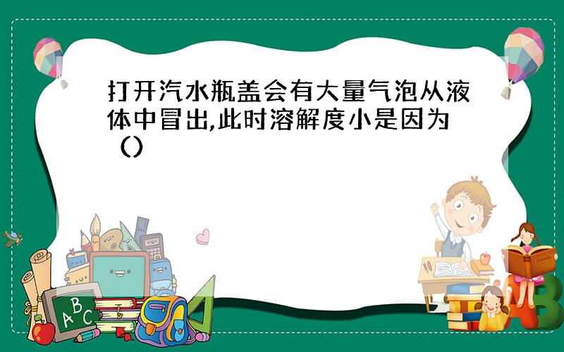 打开汽水瓶盖会有大量气泡从液体中冒出,此时溶解度小是因为（）