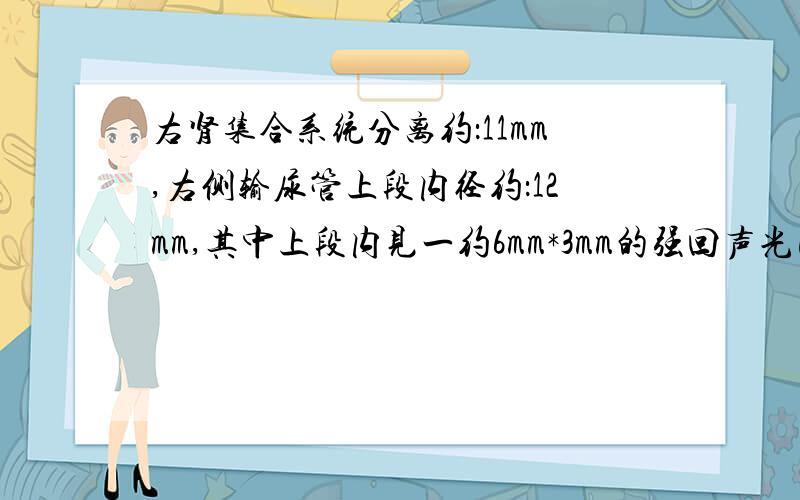 右肾集合系统分离约：11mm,右侧输尿管上段内径约：12mm,其中上段内见一约6mm*3mm的强回声光团,后方伴声影