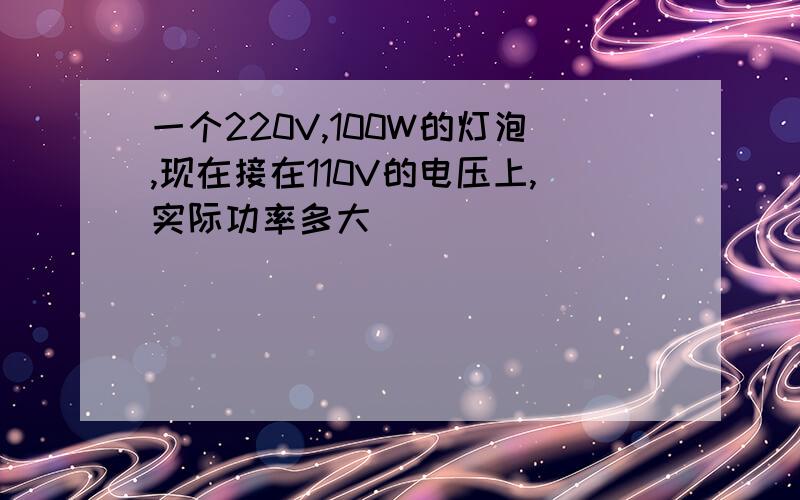 一个220V,100W的灯泡,现在接在110V的电压上,实际功率多大