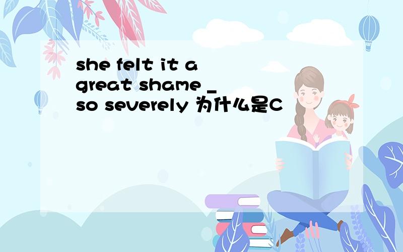 she felt it a great shame _ so severely 为什么是C