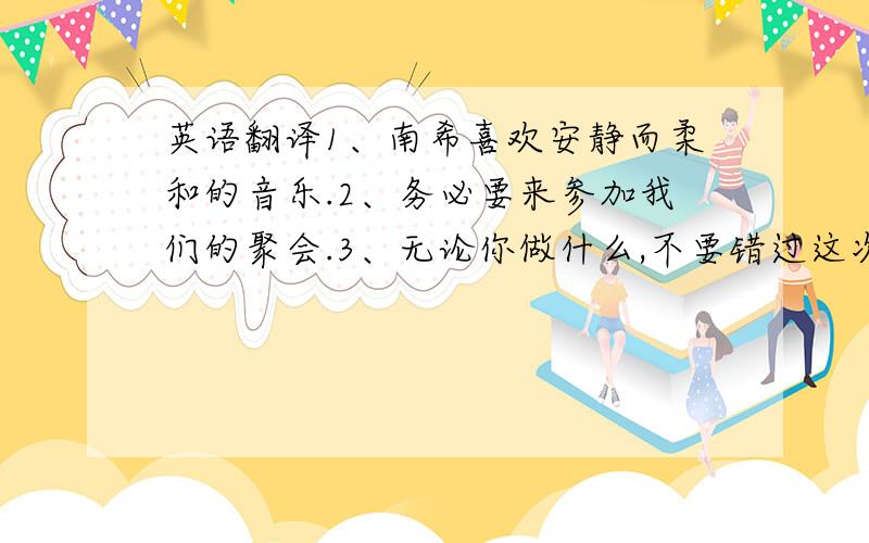 英语翻译1、南希喜欢安静而柔和的音乐.2、务必要来参加我们的聚会.3、无论你做什么,不要错过这次展览.4、这些衣服正在橱