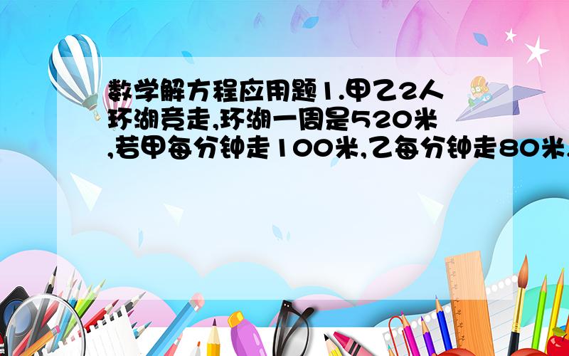 数学解方程应用题1.甲乙2人环湖竞走,环湖一周是520米,若甲每分钟走100米,乙每分钟走80米,甲在乙前面120米,两