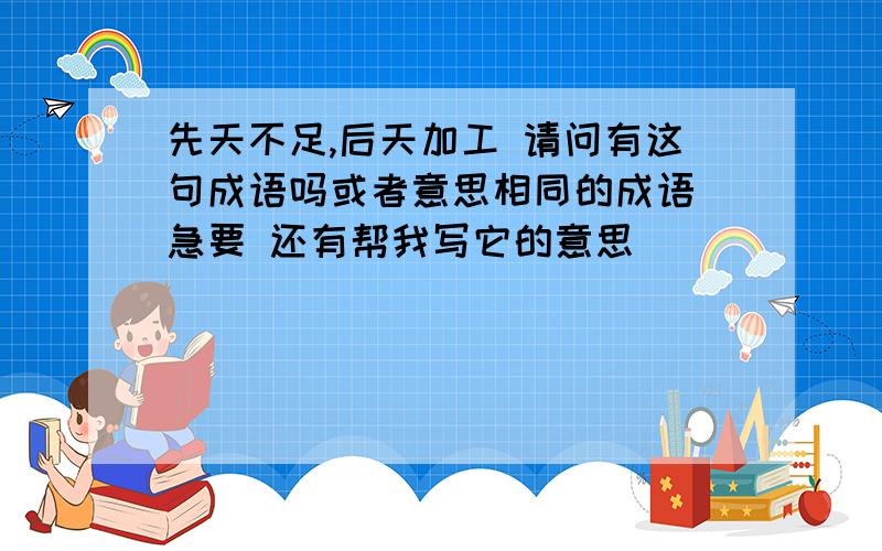 先天不足,后天加工 请问有这句成语吗或者意思相同的成语 急要 还有帮我写它的意思