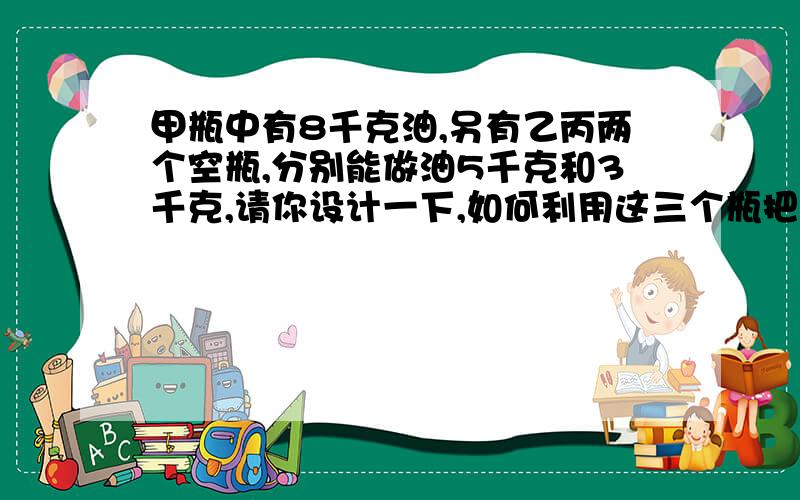 甲瓶中有8千克油,另有乙丙两个空瓶,分别能做油5千克和3千克,请你设计一下,如何利用这三个瓶把甲瓶的油分成两个4千克?