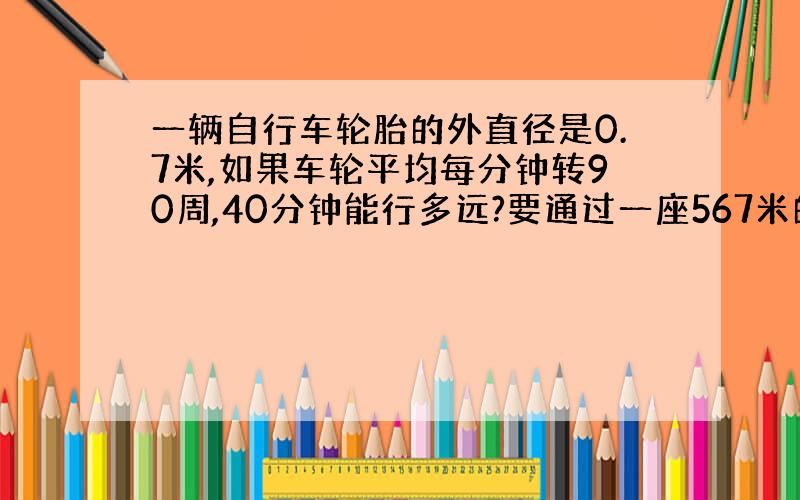 一辆自行车轮胎的外直径是0.7米,如果车轮平均每分钟转90周,40分钟能行多远?要通过一座567米的大桥要几分?