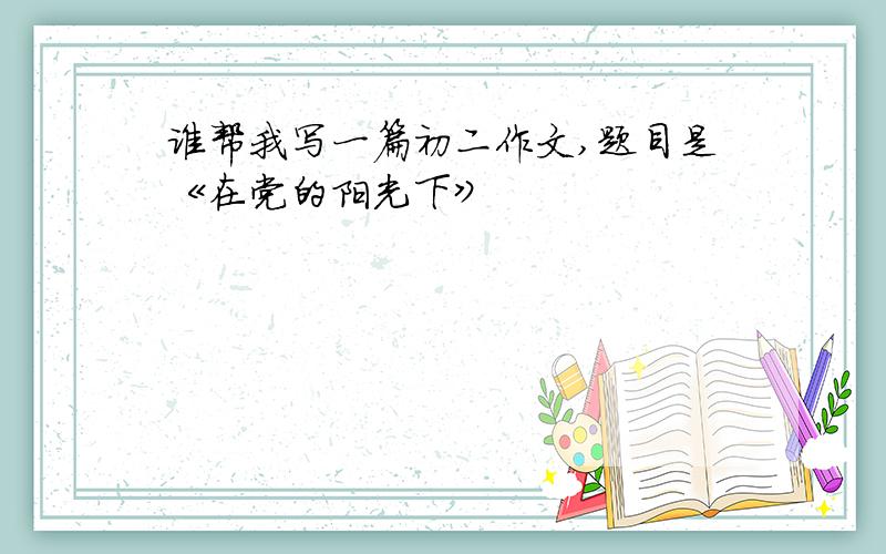 谁帮我写一篇初二作文,题目是《在党的阳光下》