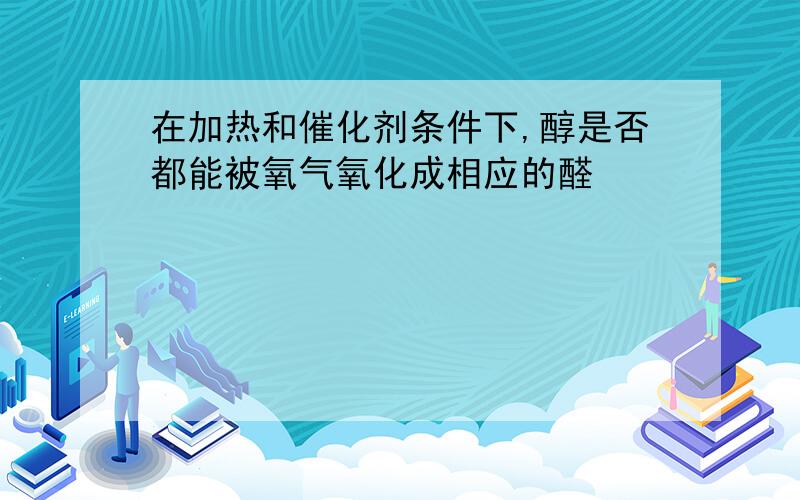 在加热和催化剂条件下,醇是否都能被氧气氧化成相应的醛