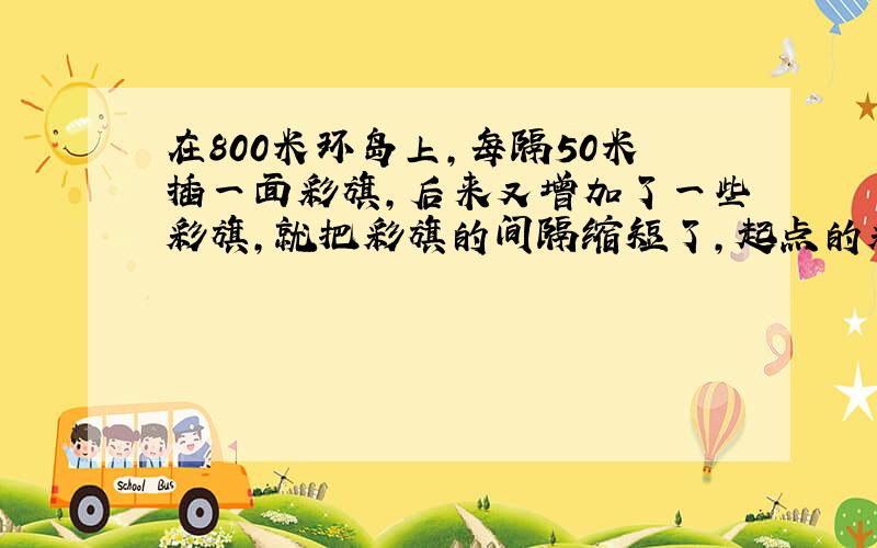 在800米环岛上，每隔50米插一面彩旗，后来又增加了一些彩旗，就把彩旗的间隔缩短了，起点的彩旗不动，重新插后发现，一共有