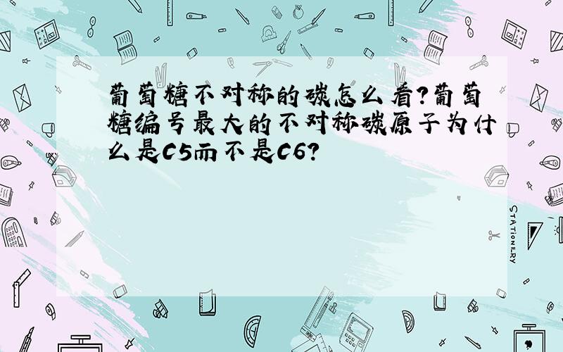 葡萄糖不对称的碳怎么看?葡萄糖编号最大的不对称碳原子为什么是C5而不是C6?