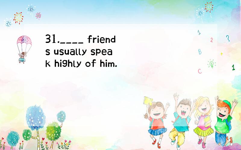 31.____ friends usually speak highly of him.