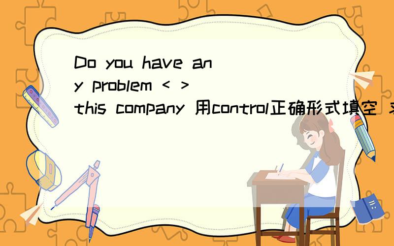 Do you have any problem < > this company 用control正确形式填空 求英语大