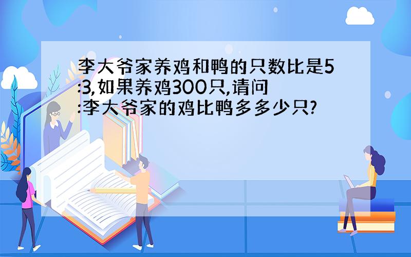 李大爷家养鸡和鸭的只数比是5:3,如果养鸡300只,请问:李大爷家的鸡比鸭多多少只?