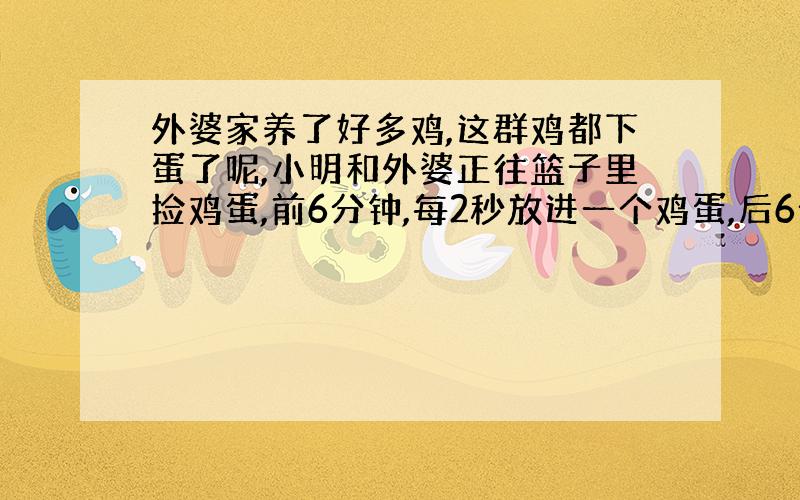 外婆家养了好多鸡,这群鸡都下蛋了呢,小明和外婆正往篮子里捡鸡蛋,前6分钟,每2秒放进一个鸡蛋,后6分钟.