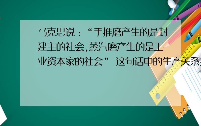 马克思说：“手推磨产生的是封建主的社会,蒸汽磨产生的是工业资本家的社会” 这句话中的生产关系指的是?