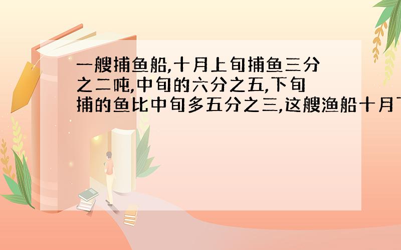 一艘捕鱼船,十月上旬捕鱼三分之二吨,中旬的六分之五,下旬捕的鱼比中旬多五分之三,这艘渔船十月下旬捕鱼多少吨?