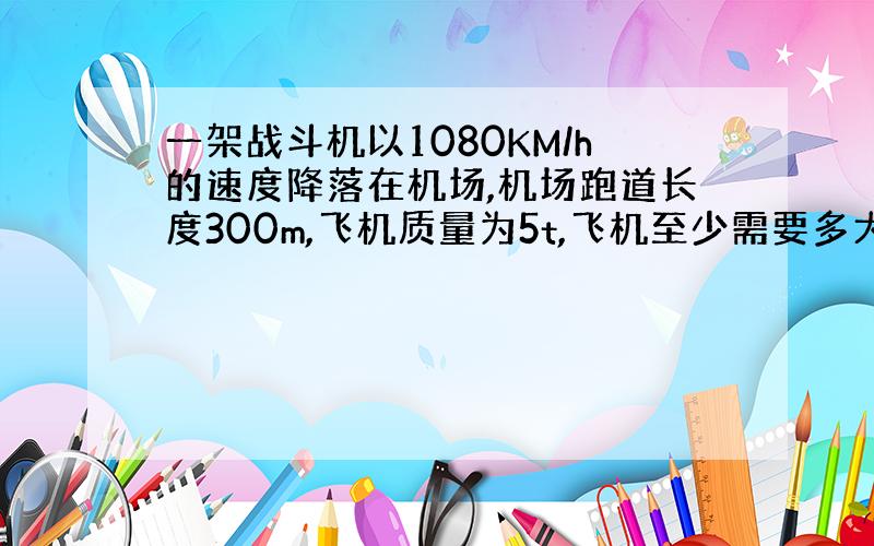 一架战斗机以1080KM/h的速度降落在机场,机场跑道长度300m,飞机质量为5t,飞机至少需要多大的制动力?