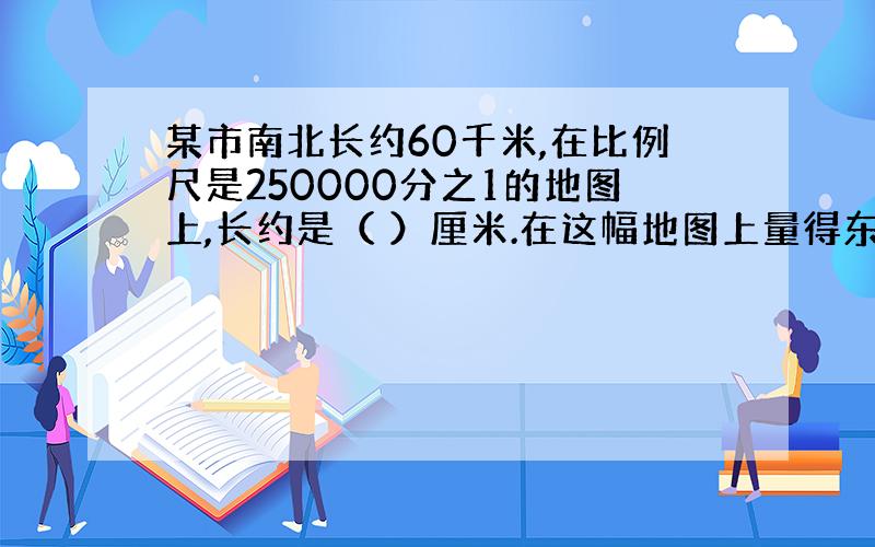 某市南北长约60千米,在比例尺是250000分之1的地图上,长约是（ ）厘米.在这幅地图上量得东西长18厘米,东西的实际