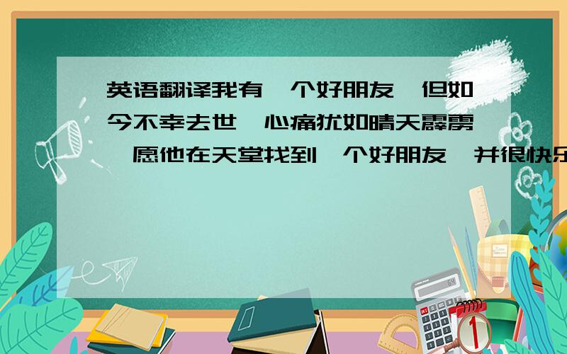 英语翻译我有一个好朋友,但如今不幸去世,心痛犹如晴天霹雳,愿他在天堂找到一个好朋友,并很快乐我们初中读书感情很好