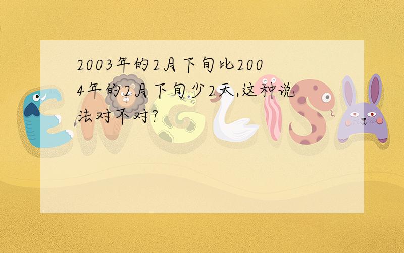 2003年的2月下旬比2004年的2月下旬少2天,这种说法对不对?