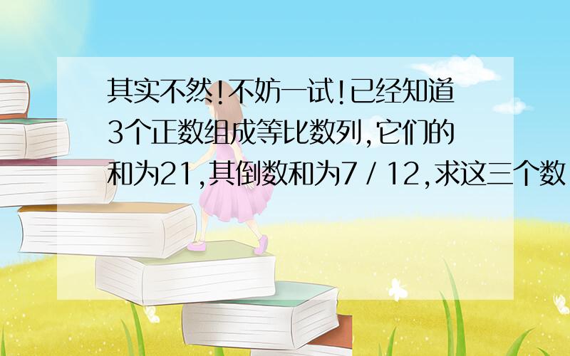 其实不然!不妨一试!已经知道3个正数组成等比数列,它们的和为21,其倒数和为7／12,求这三个数