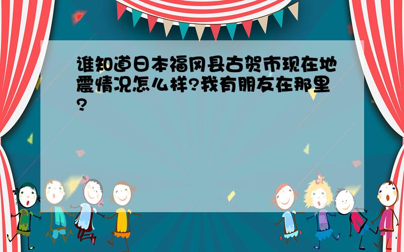 谁知道日本福冈县古贺市现在地震情况怎么样?我有朋友在那里?