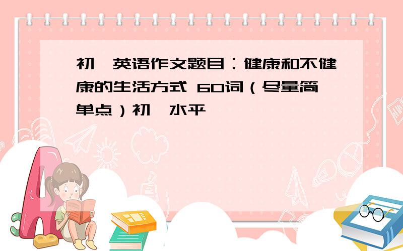 初一英语作文题目：健康和不健康的生活方式 60词（尽量简单点）初一水平