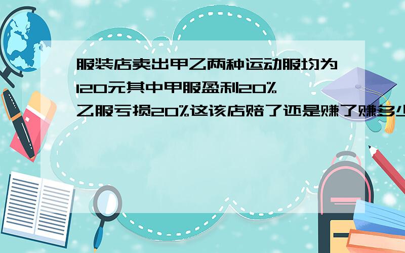 服装店卖出甲乙两种运动服均为120元其中甲服盈利20%,乙服亏损20%这该店赔了还是赚了赚多少赔多少用方程