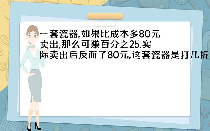 一套瓷器,如果比成本多80元卖出,那么可赚百分之25.实际卖出后反而了80元,这套瓷器是打几折出销的?