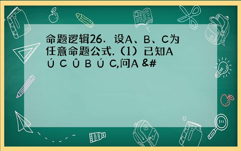 命题逻辑26．设A、B、C为任意命题公式.（1）已知A Ú C Û B Ú C,问A &#