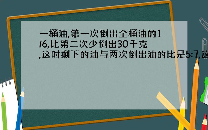 一桶油,第一次倒出全桶油的1/6,比第二次少倒出30千克,这时剩下的油与两次倒出油的比是5:7,这桶油原有