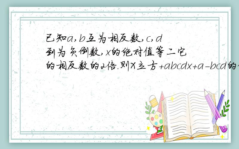 已知a,b互为相反数,c,d到为负倒数,x的绝对值等二它的相反数的2倍.则X立方+abcdx+a-bcd的值是多少?