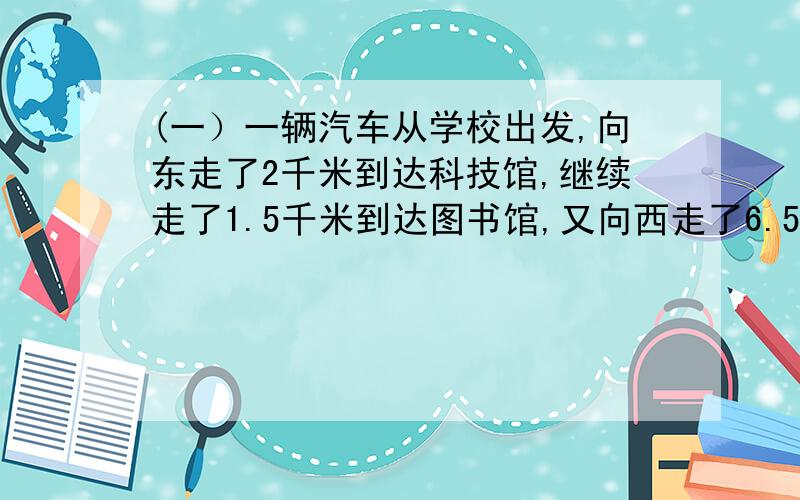 (一）一辆汽车从学校出发,向东走了2千米到达科技馆,继续走了1.5千米到达图书馆,又向西走了6.5千米到达体