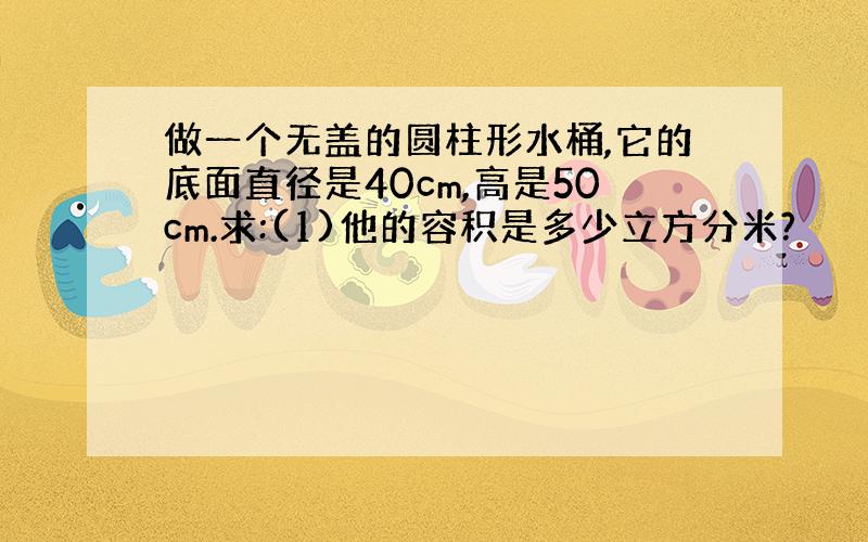 做一个无盖的圆柱形水桶,它的底面直径是40cm,高是50cm.求:(1)他的容积是多少立方分米?