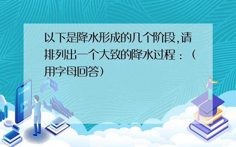 以下是降水形成的几个阶段,请排列出一个大致的降水过程：（用字母回答）