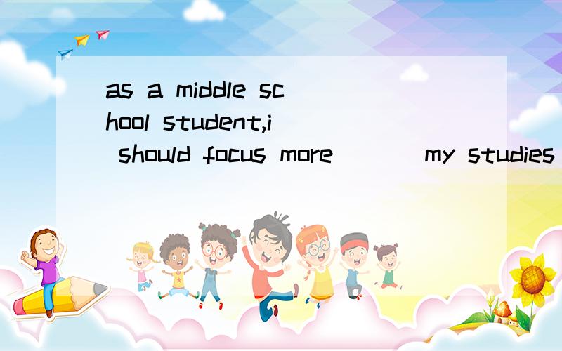 as a middle school student,i should focus more ___my studies