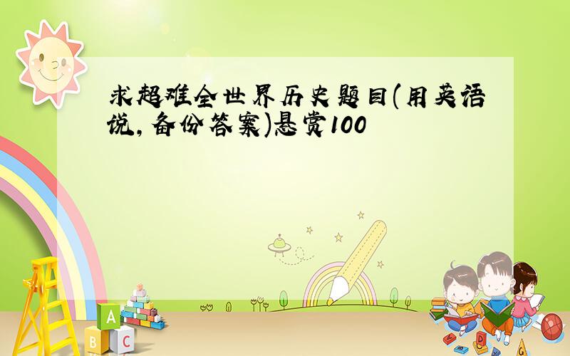 求超难全世界历史题目(用英语说,备份答案)悬赏100