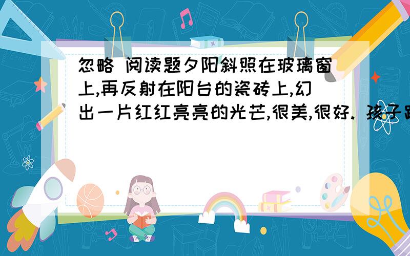 忽略 阅读题夕阳斜照在玻璃窗上,再反射在阳台的瓷砖上,幻出一片红红亮亮的光芒,很美,很好. 孩子跪坐在椅子里,痴痴地望着