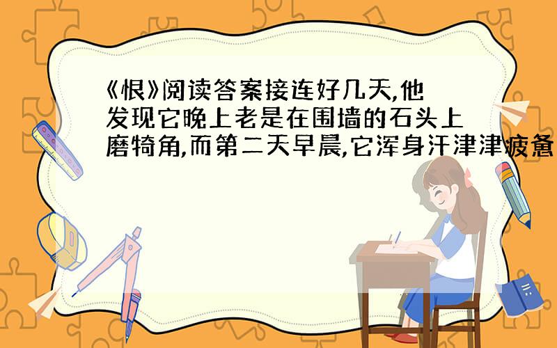 《恨》阅读答案接连好几天,他发现它晚上老是在围墙的石头上磨犄角,而第二天早晨,它浑身汗津津疲惫不堪地卧在圈里头.他既奇怪