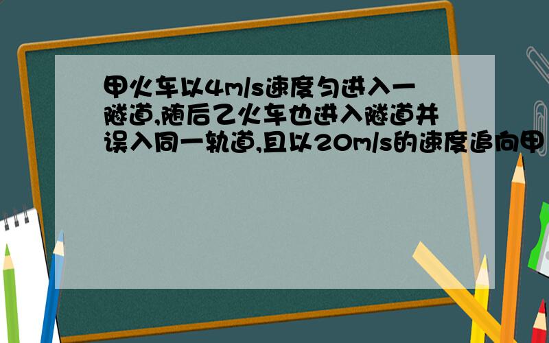 甲火车以4m/s速度匀进入一隧道,随后乙火车也进入隧道并误入同一轨道,且以20m/s的速度追向甲