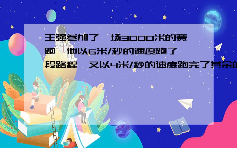 王强参加了一场3000米的赛跑,他以6米/秒的速度跑了一段路程,又以4米/秒的速度跑完了其余的路程,