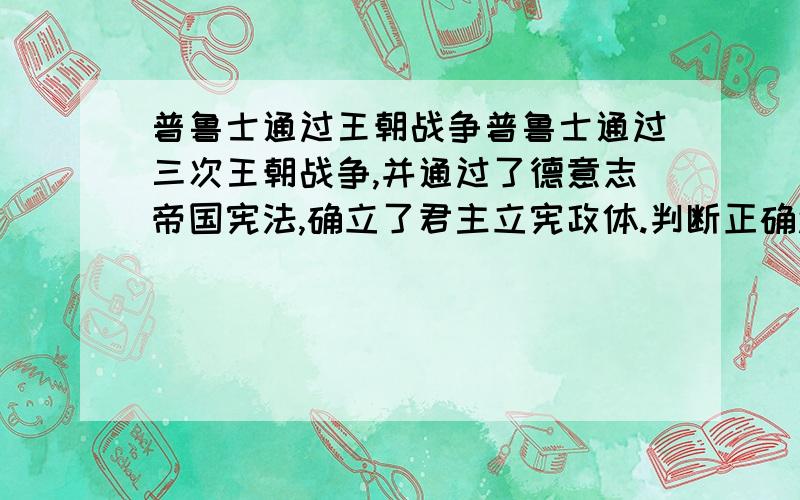 普鲁士通过王朝战争普鲁士通过三次王朝战争,并通过了德意志帝国宪法,确立了君主立宪政体.判断正确还是错误