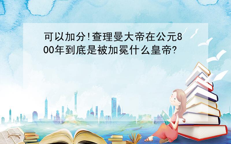 可以加分!查理曼大帝在公元800年到底是被加冕什么皇帝?