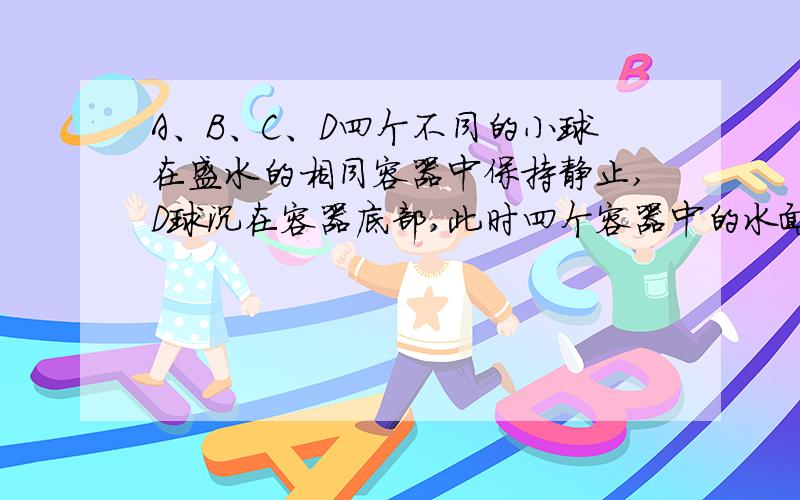 A、B、C、D四个不同的小球在盛水的相同容器中保持静止,D球沉在容器底部,此时四个容器中的水面到容器底面距离相同,下列说