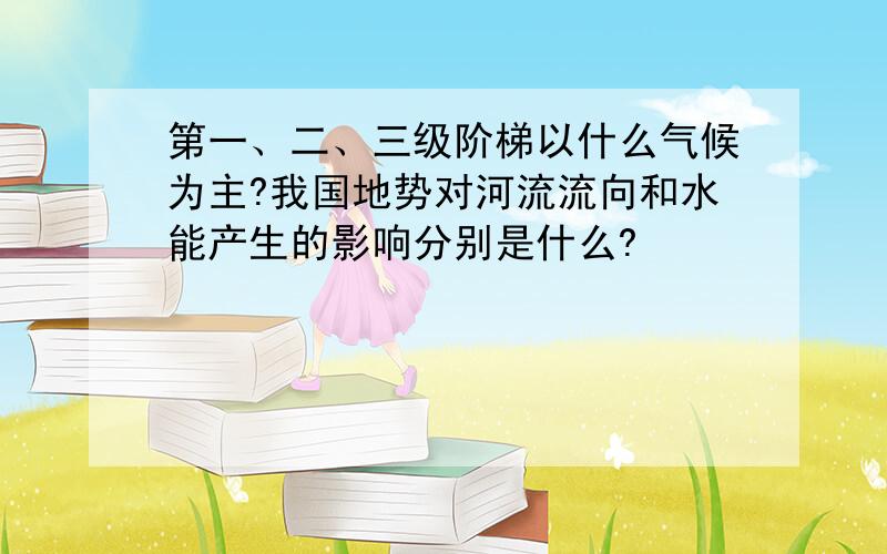 第一、二、三级阶梯以什么气候为主?我国地势对河流流向和水能产生的影响分别是什么?